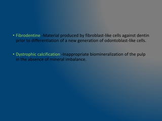 • Fibrodentine -Material produced by fibroblast-like cells against dentin
prior to differentiation of a new generation of odontoblast-like cells.
• Dystrophic calcification -Inappropriate biomineralization of the pulp
in the absence of mineral imbalance.
 