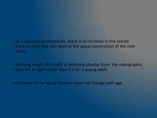 • As a sequelae to depostion, there is an increase in the overall
distance from the root apex to the apical constriction of the root
canal.
• Working length of a tooth is relatively shorter from the radiographic
apex for an aged tooth than it is for a young adult.
• Diameter of the apical foramen does not change with age.
 