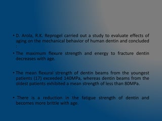 • D. Arola, R.K. Reprogel carried out a study to evaluate effects of
aging on the mechanical behavior of human dentin and concluded
:
• The maximum flexure strength and energy to fracture dentin
decreases with age.
• The mean flexural strength of dentin beams from the youngest
patients (17) exceeded 140MPa, whereas dentin beams from the
oldest patients exhibited a mean strength of less than 80MPa.
• There is a reduction in the fatigue strength of dentin and
becomes more brittle with age.
 