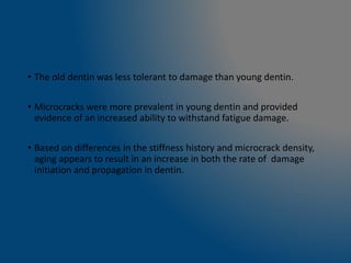 • The old dentin was less tolerant to damage than young dentin.
• Microcracks were more prevalent in young dentin and provided
evidence of an increased ability to withstand fatigue damage.
• Based on differences in the stiffness history and microcrack density,
aging appears to result in an increase in both the rate of damage
initiation and propagation in dentin.
 