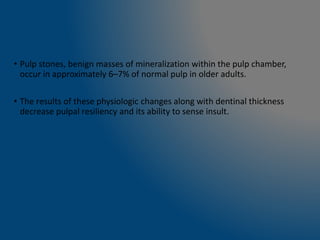 • Pulp stones, benign masses of mineralization within the pulp chamber,
occur in approximately 6–7% of normal pulp in older adults.
• The results of these physiologic changes along with dentinal thickness
decrease pulpal resiliency and its ability to sense insult.
 