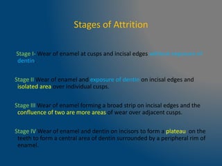 Stages of Attrition
Stage I- Wear of enamel at cusps and incisal edges without exposure of
dentin.
Stage II Wear of enamel and exposure of dentin on incisal edges and
isolated area over individual cusps.
Stage III Wear of enamel forming a broad strip on incisal edges and the
confluence of two are more areas of wear over adjacent cusps.
Stage IV Wear of enamel and dentin on incisors to form a plateau on the
teeth to form a central area of dentin surrounded by a peripheral rim of
enamel.
 