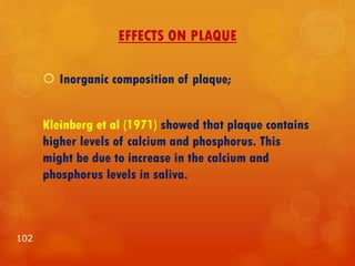 EFFECTS ON PLAQUE
 Inorganic composition of plaque;
Kleinberg et al (1971) showed that plaque contains
higher levels of calcium and phosphorus. This
might be due to increase in the calcium and
phosphorus levels in saliva.
102
 