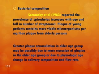  Bacterial composition
Socransky et al (1963) reported the
prevalence of spirochetes increases with age and
fall in number of streptococci. Plaque of young
patients contains more viable microorganisms per
mg than plaque from elderly persons
Greater plaque accumulation in older age group
may be possibly due to more recession of gingiva
in the older age group or due to physiologic age
change in salivary composition and flow rate.
103
 