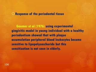 Response of the periodontal tissue
Gaumer et al (1976) using experimental
gingivitis model in young individual with a healthy
periodontium showed that with plaque
accumulation peripheral blood leukocytes become
sensitive to lipopolysaccharide but this
sensitization is not seen in elderly.
106
 