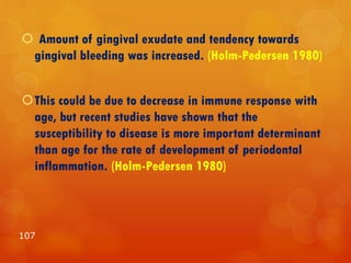  Amount of gingival exudate and tendency towards
gingival bleeding was increased. (Holm-Pedersen 1980)
This could be due to decrease in immune response with
age, but recent studies have shown that the
susceptibility to disease is more important determinant
than age for the rate of development of periodontal
inflammation. (Holm-Pedersen 1980)
107
 
