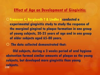 Effect of Age on Development of Gingivitis:
Fransson C, Berglundh T & Lindhe J conducted a
experimental gingivitis study to study the response of
the marginal gingival to plaque formation in one group
of young subjects, 20-25 years of age and in one group
of older subjects aged 65-80 years.
 The data collected demonstrated that:
Old subjects, during a 3 weeks period of oral hygiene
abstention formed similar amounts of plaque as the young
subjects, but developed more gingivitis than young
subjects.
108
 