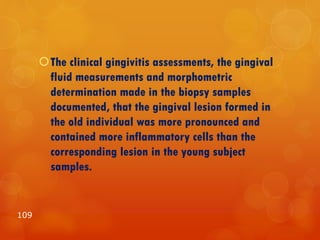 The clinical gingivitis assessments, the gingival
fluid measurements and morphometric
determination made in the biopsy samples
documented, that the gingival lesion formed in
the old individual was more pronounced and
contained more inflammatory cells than the
corresponding lesion in the young subject
samples.
109
 