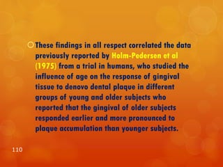 These findings in all respect correlated the data
previously reported by Holm-Pedersen et al
(1975) from a trial in humans, who studied the
influence of age on the response of gingival
tissue to denovo dental plaque in different
groups of young and older subjects who
reported that the gingival of older subjects
responded earlier and more pronounced to
plaque accumulation than younger subjects.
110
 