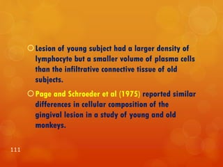 Lesion of young subject had a larger density of
lymphocyte but a smaller volume of plasma cells
than the infiltrative connective tissue of old
subjects.
Page and Schroeder et al (1975) reported similar
differences in cellular composition of the
gingival lesion in a study of young and old
monkeys.
111
 