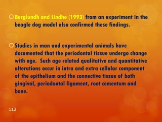 Berglundh and Lindhe (1993) from an experiment in the
beagle dog model also confirmed these findings.
Studies in man and experimental animals have
documented that the periodontal tissue undergo change
with age. Such age related qualitative and quantitative
alterations occur in intra and extra cellular component
of the epithelium and the connective tissue of both
gingival, periodontal ligament, root cementum and
bone.
112
 