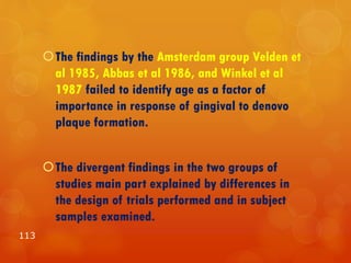 The findings by the Amsterdam group Velden et
al 1985, Abbas et al 1986, and Winkel et al
1987 failed to identify age as a factor of
importance in response of gingival to denovo
plaque formation.
The divergent findings in the two groups of
studies main part explained by differences in
the design of trials performed and in subject
samples examined.
113
 