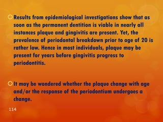 Results from epidemiological investigations show that as
soon as the permanent dentition is viable in nearly all
instances plaque and gingivitis are present. Yet, the
prevalence of periodontal breakdown prior to age of 20 is
rather low. Hence in most individuals, plaque may be
present for years before gingivitis progress to
periodontitis.
It may be wondered whether the plaque change with age
and/or the response of the periodontium undergoes a
change.
114
 