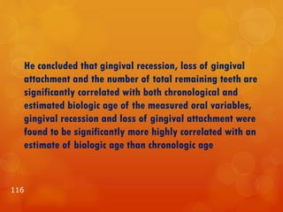 He concluded that gingival recession, loss of gingival
attachment and the number of total remaining teeth are
significantly correlated with both chronological and
estimated biologic age of the measured oral variables,
gingival recession and loss of gingival attachment were
found to be significantly more highly correlated with an
estimate of biologic age than chronologic age
116
 