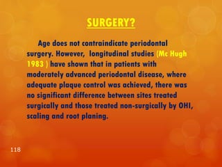 SURGERY?
Age does not contraindicate periodontal
surgery. However, longitudinal studies (Mc Hugh
1983 ) have shown that in patients with
moderately advanced periodontal disease, where
adequate plaque control was achieved, there was
no significant difference between sites treated
surgically and those treated non-surgically by OHI,
scaling and root planing.
118
 
