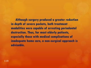 Although surgery produced a greater reduction
in depth of severe pockets, both treatment
modalities were capable of arresting periodontal
destruction. Thus, for most elderly patients,
especially those with medical complications of
inadequate home care, a non-surgical approach is
advisable.
119
 