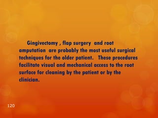 Gingivectomy , flap surgery and root
amputation are probably the most useful surgical
techniques for the older patient. These procedures
facilitate visual and mechanical access to the root
surface for cleaning by the patient or by the
clinician.
120
 