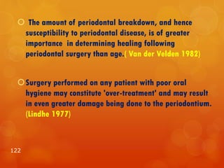  The amount of periodontal breakdown, and hence
susceptibility to periodontal disease, is of greater
importance in determining healing following
periodontal surgery than age.( Van der Velden 1982)
Surgery performed on any patient with poor oral
hygiene may constitute 'over-treatment' and may result
in even greater damage being done to the periodontium.
(Lindhe 1977)
122
 