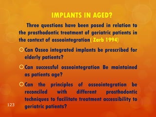 IMPLANTS IN AGED?
Three questions have been posed in relation to
the prosthodontic treatment of geriatric patients in
the context of osseointegration( Zarb 1994)
Can Osseo integrated implants be prescribed for
elderly patients?
Can successful osseointegration Be maintained
as patients age?
Can the principles of osseointegration be
reconciled with different prosthodontic
techniques to facilitate treatment accessibility to
geriatric patients?123
 