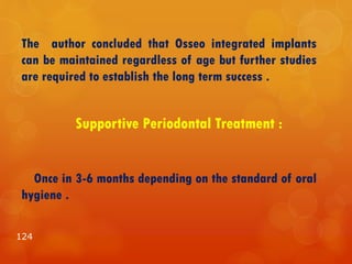The author concluded that Osseo integrated implants
can be maintained regardless of age but further studies
are required to establish the long term success .
Supportive Periodontal Treatment :
Once in 3-6 months depending on the standard of oral
hygiene .
124
 