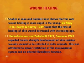 WOUND HEALING:
Studies in man and animals have shown that the rate
wound healing is more rapid in the young. Du Nouy
1916, Howes & Harvey 1939 found that the rate of
healing of skin wound decreased with increasing age.
 Holm-Pederson and Zederfeldt 1971, Sussman 1973
reported tensile strength development of skin incision
wounds seemed to be retarded in older animals. This was
attributed to slower restitution of the microvascular
system and an altered fibroblastic function.
125
 