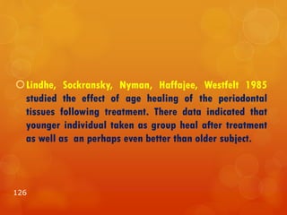Lindhe, Sockransky, Nyman, Haffajee, Westfelt 1985
studied the effect of age healing of the periodontal
tissues following treatment. There data indicated that
younger individual taken as group heal after treatment
as well as an perhaps even better than older subject.
126
 