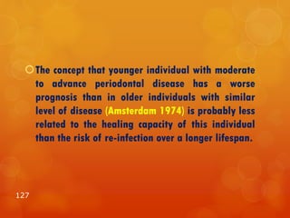 The concept that younger individual with moderate
to advance periodontal disease has a worse
prognosis than in older individuals with similar
level of disease (Amsterdam 1974) is probably less
related to the healing capacity of this individual
than the risk of re-infection over a longer lifespan.
127
 