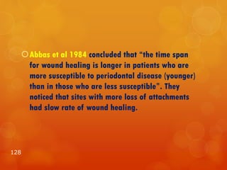 Abbas et al 1984 concluded that “the time span
for wound healing is longer in patients who are
more susceptible to periodontal disease (younger)
than in those who are less susceptible”. They
noticed that sites with more loss of attachments
had slow rate of wound healing.
128
 