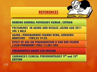 REFERENCES
132
ROBBINS GENERAL PATHOLOGY KUMAR /COTRAN
POLYAMINES IN AGING AND DISEASE ;AGING AUG 2011
VOL 3 NO,8
AGING –PROGRAMMED CHANGE DCNA, GERIATRIC
DENTISTRY 1989;33 19-22.
EFFECT OF AGE ON PERIODONTIUM U VAN DER VELDEN
J CLIN PERIODONT 1984; 11:281-294.
PERIODONTICS GRANT 6TH EDITION
CARRANZA’S CLINICAL PERIODONTOLOGY 9TH and 10th
EDITION
 