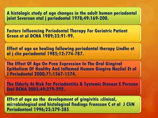 A histologic study of age changes in the adult human periodontal
joint Severson etal j periodontol 1978;49:169-200.
Factors Influencing Periodontal Therapy For Geriatric Patient
Green et al DCNA 1989;33:91-99.
Effect of age on healing following periodontal therapy Lindhe et
al j clin periodontol 1985;12:774-787.
The Effect Of Age On Pcna Expression In The Oral Gingival
Epithelium Of Healthy And Inflamed Human Gingiva Nazliel Et al
J Periodontol 2000;71:1567-1574.
The Elderly At Risk For Periodontitis & Systemic Disease E Persson
Etal DCNA 2005;49:279-292.
Effect of age on the development of gingivitis :clinical,
microbiological and histological findings Fransson C et al J CliN
Periodontonl 1996;23:379-385
13
3
 