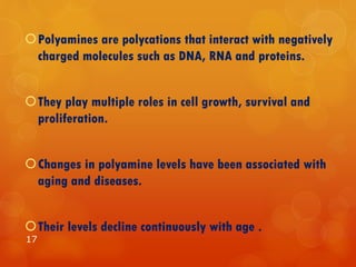 Polyamines are polycations that interact with negatively
charged molecules such as DNA, RNA and proteins.
They play multiple roles in cell growth, survival and
proliferation.
Changes in polyamine levels have been associated with
aging and diseases.
Their levels decline continuously with age .
17
 