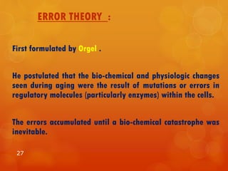 ERROR THEORY :
First formulated by Orgel .
He postulated that the bio-chemical and physiologic changes
seen during aging were the result of mutations or errors in
regulatory molecules (particularly enzymes) within the cells.
The errors accumulated until a bio-chemical catastrophe was
inevitable.
27
 