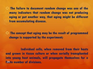  The failure to document random change was one of the
many indicators that random change was not producing
aging or put another way, that aging might be different
from accumulating disease.
 The concept that aging may be the result of programmed
change is supported by the experiment;
Individual cells, when removed from their hosts
and grown in tissue culture or when serially transplanted
into young host animals, will propagate themselves for a
finite number of divisions.28
 