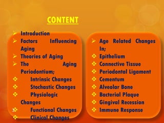 CONTENT
 Age Related Changes
In;
 Epithelium
 Connective Tissue
 Periodontal Ligament
 Cementum
 Alveolar Bone
 Bacterial Plaque
 Gingival Recession
 Immune Response
 Introduction
 Factors Influencing
Aging
 Theories of Aging
 The Aging
Periodontium;
 Intrinsic Changes
 Stochastic Changes
 Physiologic
Changes
 Functional Changes
 Clinical Changes
3
 