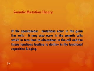 Somatic Mutation Theory
If the spontaneous mutations occur in the germ
line cells , it may also occur in the somatic cells
which in turn lead to alterations in the cell and the
tissue functions leading to decline in the functional
capacities & aging.
30
 