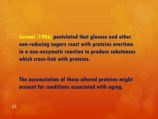 Cerami (1986) postulated that glucose and other
non-reducing sugars react with proteins overtime
in a non-enzymatic reaction to produce substances
which cross-link with proteins.
The accumulation of these altered proteins might
account for conditions associated with aging.
33
 