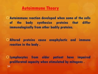 Autoimmune Theory
Autoimmune reaction developed when some of the cells
of the body synthesize proteins that differ
immunologically from other bodily proteins.
Altered proteins cause anaphylactic and immune
reaction in the body .
Lymphocytes from older patient have impaired
proliferated capacity when stimulated by mitogens .
34
 