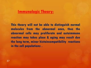 Immunologic Theory:
This theory will not be able to distinguish normal
molecules from the abnormal ones, thus the
abnormal cells may proliferate and autoimmune
reaction may takes place & aging may result due
the long term, minor histoincompatibility reactions
in the cell populations .
37
 