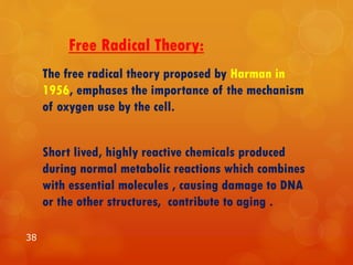 Free Radical Theory:
The free radical theory proposed by Harman in
1956, emphases the importance of the mechanism
of oxygen use by the cell.
Short lived, highly reactive chemicals produced
during normal metabolic reactions which combines
with essential molecules , causing damage to DNA
or the other structures, contribute to aging .
38
 
