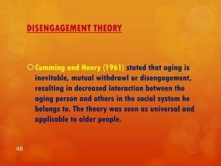 DISENGAGEMENT THEORY
Cumming and Henry (1961) stated that aging is
inevitable, mutual withdrawl or disengagement,
resulting in decreased interaction between the
aging person and others in the social system he
belongs to. The theory was seen as universal and
applicable to older people.
48
 
