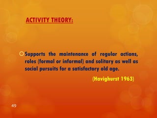 ACTIVITY THEORY:
Supports the maintenance of regular actions,
roles (formal or informal) and solitary as well as
social pursuits for a satisfactory old age.
(Havighurst 1963)
49
 