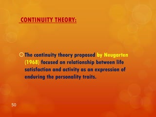 CONTINUITY THEORY:
The continuity theory proposed by Neugarten
(1968) focused on relationship between life
satisfaction and activity as an expression of
enduring the personality traits.
50
 