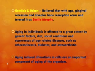 Gottlieb & Orban – Believed that with age, gingival
recession and alveolar bone resorption occur and
termed it as Senile Atrophy.
Aging in individuals is affected to a great extent by
genetic factors, diet, social conditions and
occurrences of age related diseases, such as
atherosclerosis, diabetes, and osteoarthritis.
Aging induced alterations in cells are an important
component of aging of the organism.6
 