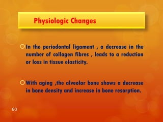 Physiologic Changes
In the periodontal ligament , a decrease in the
number of collagen fibres , leads to a reduction
or loss in tissue elasticity.
With aging ,the alveolar bone shows a decrease
in bone density and increase in bone resorption.
60
 