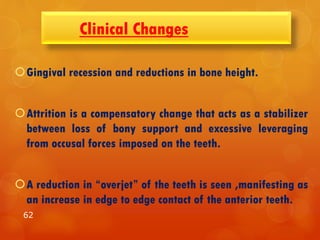 Clinical Changes
Gingival recession and reductions in bone height.
Attrition is a compensatory change that acts as a stabilizer
between loss of bony support and excessive leveraging
from occusal forces imposed on the teeth.
A reduction in “overjet” of the teeth is seen ,manifesting as
an increase in edge to edge contact of the anterior teeth.
62
 