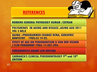 REFERENCES
ROBBINS GENERAL PATHOLOGY KUMAR /COTRAN
POLYAMINES IN AGING AND DISEASE ;AGING AUG 2011
VOL 3 NO,8
AGING –PROGRAMMED CHANGE DCNA, GERIATRIC
DENTISTRY 1989;33 19-22.
EFFECT OF AGE ON PERIODONTIUM U VAN DER VELDEN
J CLIN PERIODONT 1984; 11:281-294.
PERIODONTICS GRANT 6TH EDITION
CARRANZA’S CLINICAL PERIODONTOLOGY 9TH and 10th
EDITION
65
 