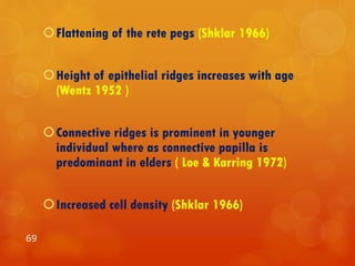 Flattening of the rete pegs (Shklar 1966)
Height of epithelial ridges increases with age
(Wentz 1952 )
Connective ridges is prominent in younger
individual where as connective papilla is
predominant in elders ( Loe & Karring 1972)
Increased cell density (Shklar 1966)
69
 