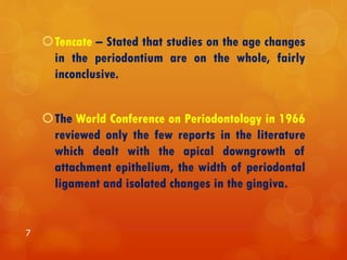 Tencate – Stated that studies on the age changes
in the periodontium are on the whole, fairly
inconclusive.
The World Conference on Periodontology in 1966
reviewed only the few reports in the literature
which dealt with the apical downgrowth of
attachment epithelium, the width of periodontal
ligament and isolated changes in the gingiva.
7
 