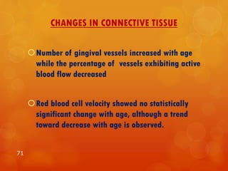 CHANGES IN CONNECTIVE TISSUE
Number of gingival vessels increased with age
while the percentage of vessels exhibiting active
blood flow decreased
Red blood cell velocity showed no statistically
significant change with age, although a trend
toward decrease with age is observed.
71
 
