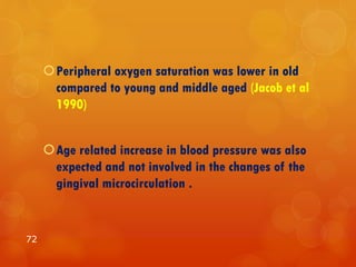 Peripheral oxygen saturation was lower in old
compared to young and middle aged (Jacob et al
1990)
Age related increase in blood pressure was also
expected and not involved in the changes of the
gingival microcirculation .
72
 